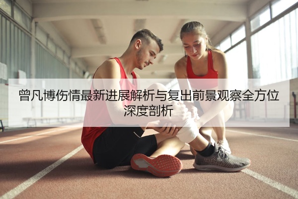 曾凡博伤情最新进展解析与复出前景观察全方位深度剖析