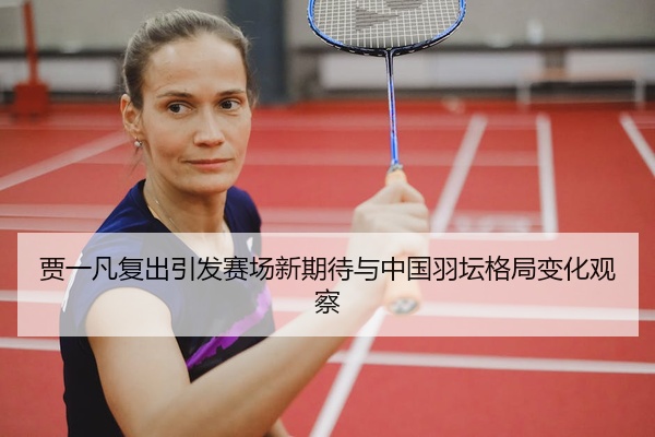 贾一凡复出引发赛场新期待与中国羽坛格局变化观察
