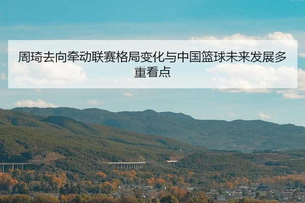 周琦去向牵动联赛格局变化与中国篮球未来发展多重看点